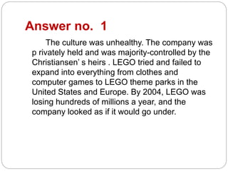 Answer no. 1
The culture was unhealthy. The company was
p rivately held and was majority-controlled by the
Christiansen’ s heirs . LEGO tried and failed to
expand into everything from clothes and
computer games to LEGO theme parks in the
United States and Europe. By 2004, LEGO was
losing hundreds of millions a year, and the
company looked as if it would go under.
 