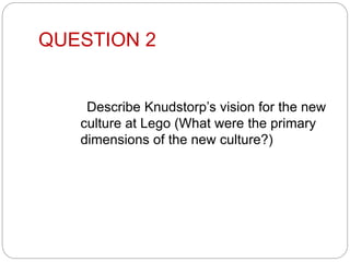QUESTION 2
Describe Knudstorp’s vision for the new
culture at Lego (What were the primary
dimensions of the new culture?)
 