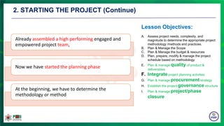 2. STARTING THE PROJECT (Continue)
Already assembled a high performing engaged and
empowered project team,
Now we have started the planning phase
At the beginning, we have to determine the
methodology or method
A. Assess project needs, complexity, and
magnitude to determine the appropriate project
methodology /methods and practices.
B. Plan & Manage the Scope
C. Plan & Manage the budget & resources
D. Plan, prepare, modify & manage the project
schedule based on methodology
E. Plan & manage quality of product &
deliverables
F. Integrate project planning activities
G. Plan & manage procurement strategy
H. Establish the project governance structure
I. Plan & manage project/phase
closure
Lesson Objectives:
 