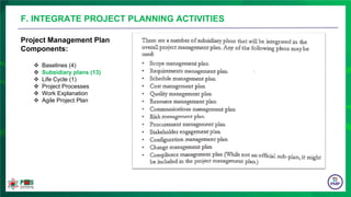 Project Management Plan
Components:
 Baselines (4)
 Subsidiary plans (13)
 Life Cycle (1)
 Project Processes
 Work Explanation
 Agile Project Plan
F. INTEGRATE PROJECT PLANNING ACTIVITIES
 