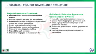 Project Governance Framework:
 Project success and deliverable acceptance
criteria
 Process to identify, escalate and resolve issue
 Relationship between project team, organizational
groups and external stakeholders
 Project organizational chart with roles
 Communication process and procedures
 Process for project decision making
 Project Life cycle approach
 Process for stage gate or phase review etc.
Guideline to Determine Appropriate
Governance for a Project:
 Involve the organization’s decision managers
 Choose the most appropriate governance goals
 Select a group of experienced people for all
governance activities
 Practice the governance for projects, programs and
portfolios.
 Keep the governance process transparent to
stakeholders
H. ESTABLISH PROJECT GOVERNANCE STRUCTURE
 