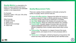 Quality Measurement Tolls:
There are a variety of tools available for continually surveying the
quality of a project. Seven common tools are:
 Cause and effect diagram. Diagrams that define the inputs to a
process or product in order to identify potential causes of defects.
 Histogram. A bar chart showing a distribution of variables.
 Run chart. Show trends in the variation of a process over time.
 Scatter diagram. Shows the relationship between two variables.
 Control chart. A graphic display of process data over time and
against established control limits, and that has a centerline that
assists in detecting a trend of plotted values toward either control
limit.
 Flowcharting. The depiction in a diagram format of the inputs,
process actions, and outputs of one or more processes within a
system.
 Pareto chart. A histogram, ordered by frequency of occurrence, that
shows how many results were generated by each identified cause.
Quality Metrics is a description of a
project or product attribute and how to
measure it. The tolerance is the allowable
variation in this measurement.
For Example:
Schedule is within +10% and -10% of the
actual schedule.
Other Example:
 Budget variance
 Defect count
 Requirements coverage
 Failure rate
 