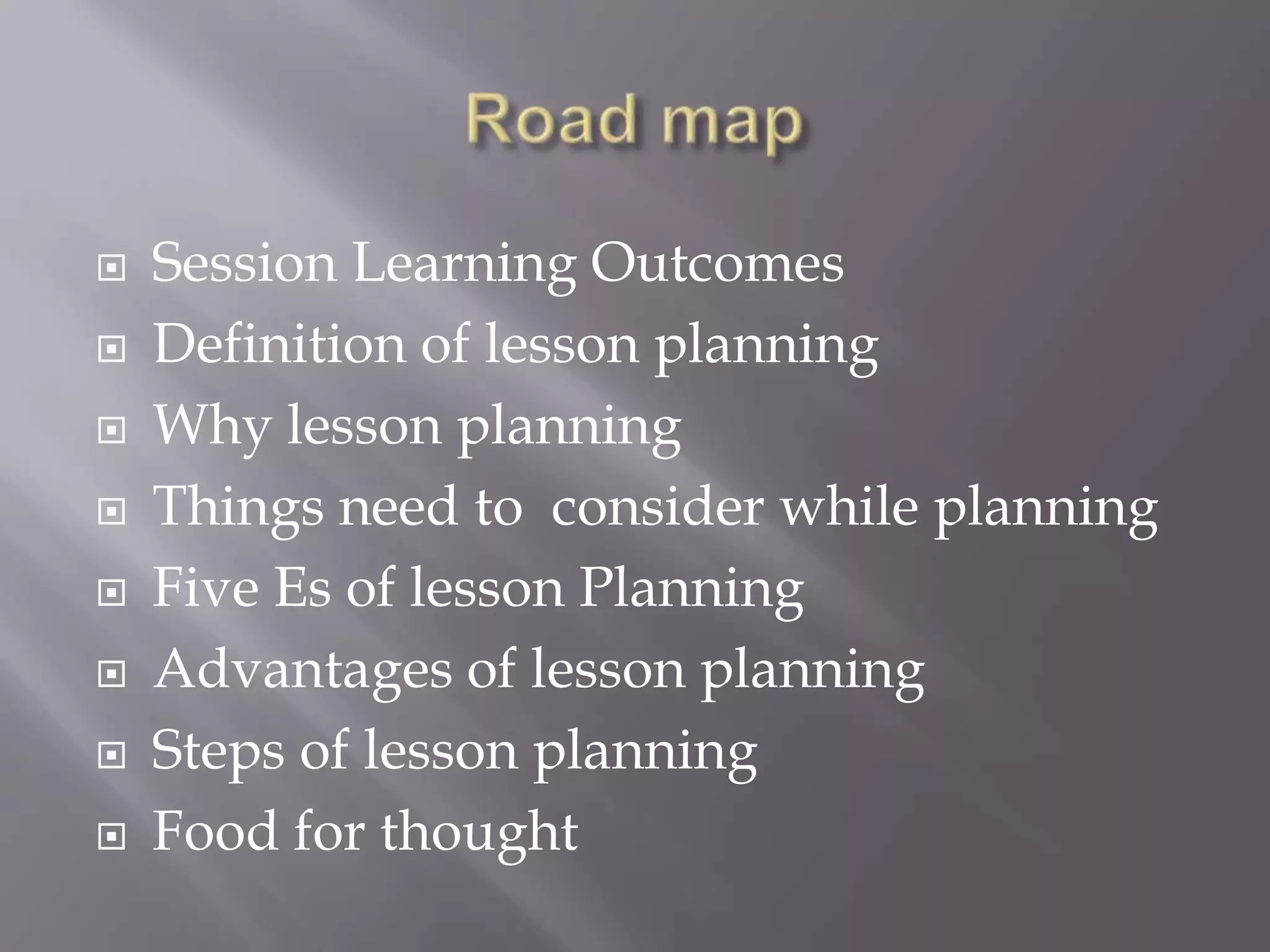    Session Learning Outcomes
   Definition of lesson planning
   Why lesson planning
   Things need to consider while planning
   Five Es of lesson Planning
   Advantages of lesson planning
   Steps of lesson planning
   Food for thought
 