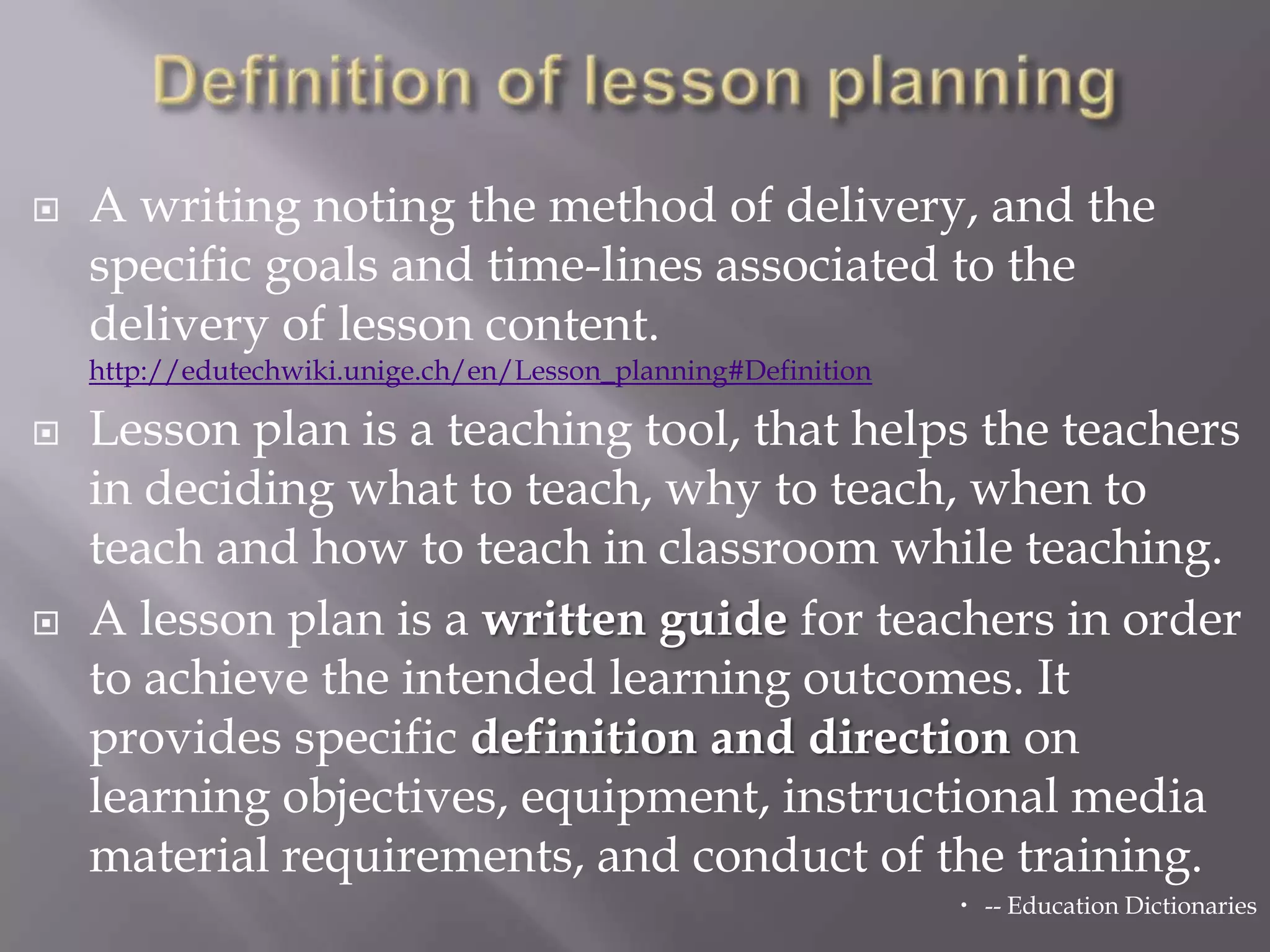    A writing noting the method of delivery, and the
    specific goals and time-lines associated to the
    delivery of lesson content.
    http://edutechwiki.unige.ch/en/Lesson_planning#Definition

   Lesson plan is a teaching tool, that helps the teachers
    in deciding what to teach, why to teach, when to
    teach and how to teach in classroom while teaching.
   A lesson plan is a written guide for teachers in order
    to achieve the intended learning outcomes. It
    provides specific definition and direction on
    learning objectives, equipment, instructional media
    material requirements, and conduct of the training.
                                                                 -- Education Dictionaries
 