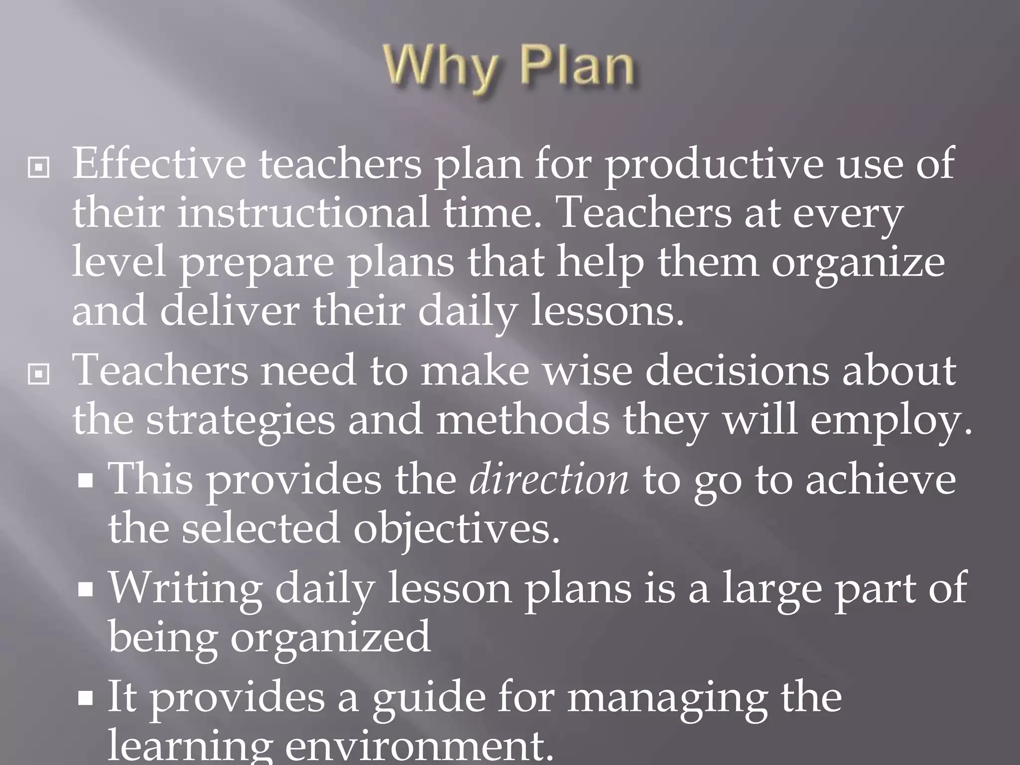    Effective teachers plan for productive use of
    their instructional time. Teachers at every
    level prepare plans that help them organize
    and deliver their daily lessons.
   Teachers need to make wise decisions about
    the strategies and methods they will employ.
     This provides the direction to go to achieve
      the selected objectives.
     Writing daily lesson plans is a large part of
      being organized
     It provides a guide for managing the
      learning environment.
 