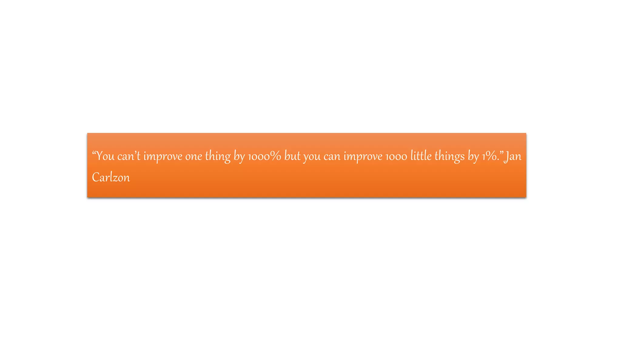 “You can’t improve one thing by 1000% but you can improve 1000 little things by 1%.”_Jan
Carlzon
 