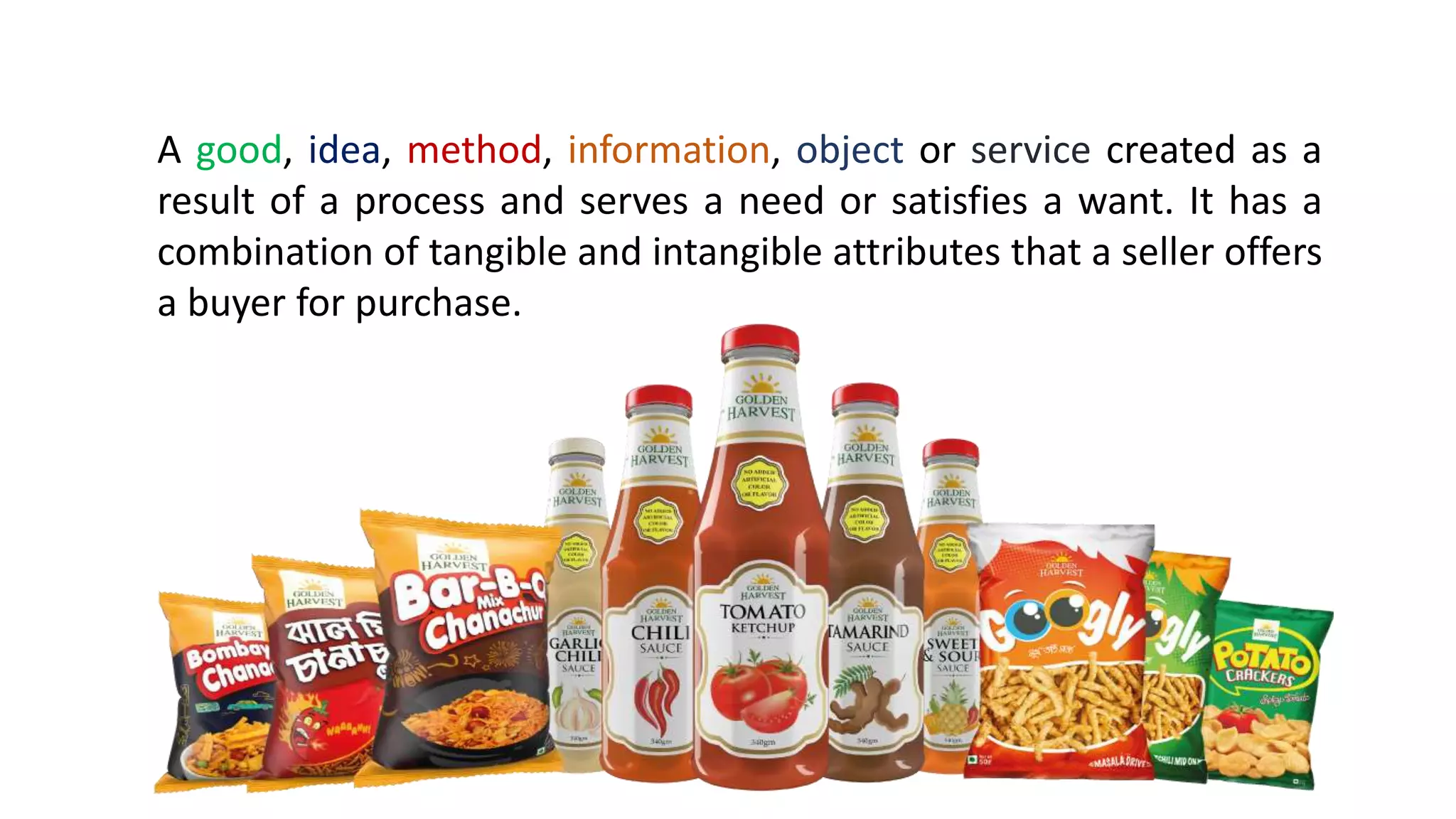 A good, idea, method, information, object or service created as a
result of a process and serves a need or satisfies a want. It has a
combination of tangible and intangible attributes that a seller offers
a buyer for purchase.
 