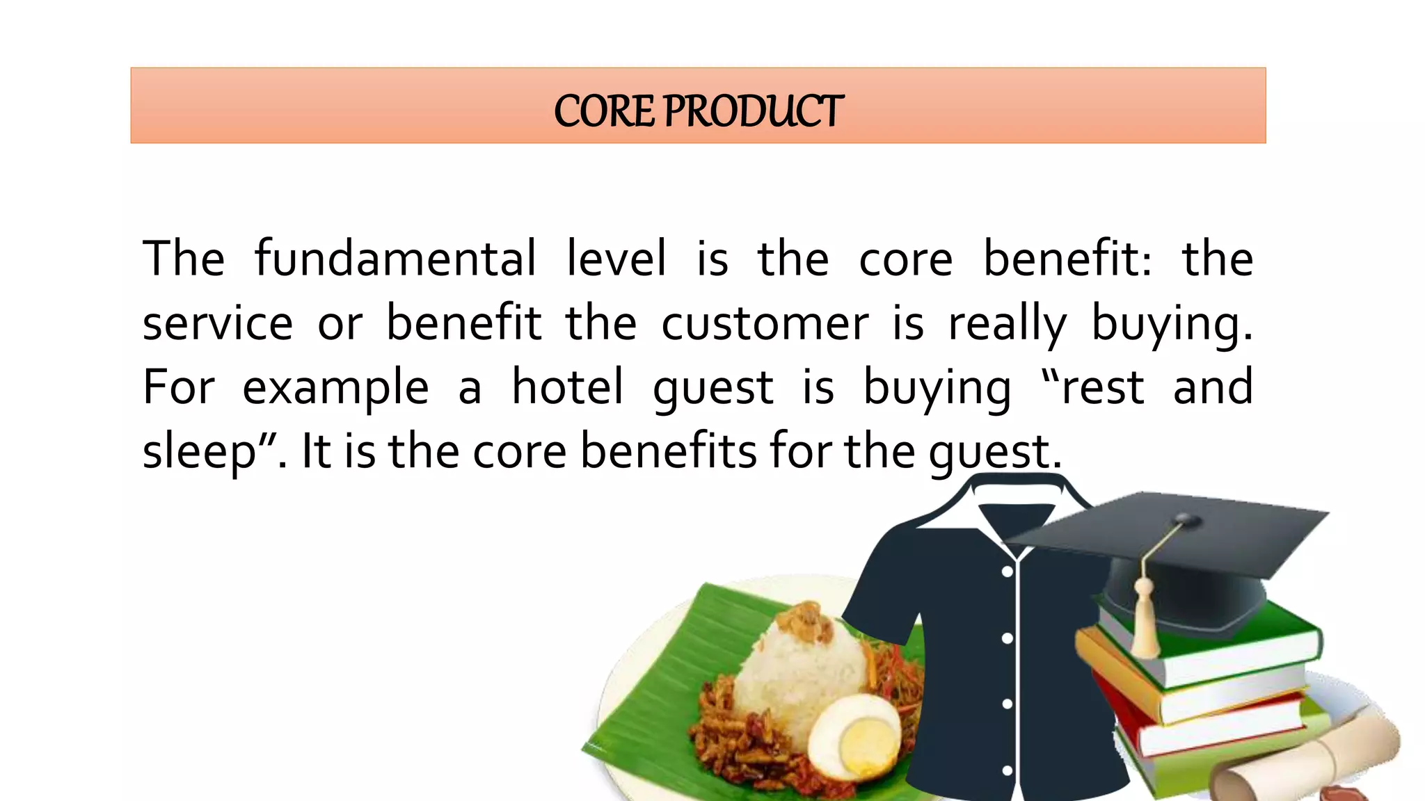 CORE PRODUCT
The fundamental level is the core benefit: the
service or benefit the customer is really buying.
For example a hotel guest is buying “rest and
sleep”. It is the core benefits for the guest.
 