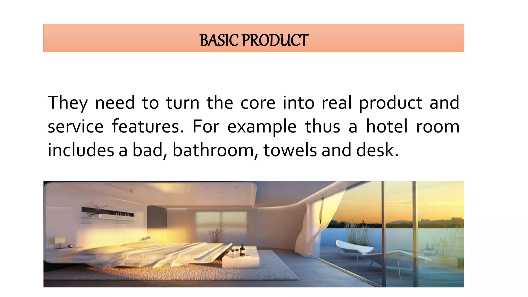 BASICPRODUCT
They need to turn the core into real product and
service features. For example thus a hotel room
includes a bad, bathroom, towels and desk.
 