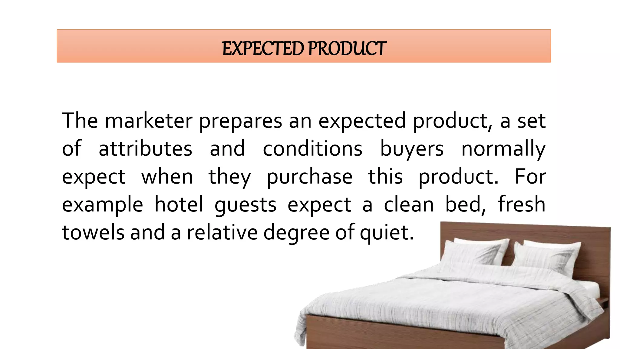EXPECTEDPRODUCT
The marketer prepares an expected product, a set
of attributes and conditions buyers normally
expect when they purchase this product. For
example hotel guests expect a clean bed, fresh
towels and a relative degree of quiet.
 