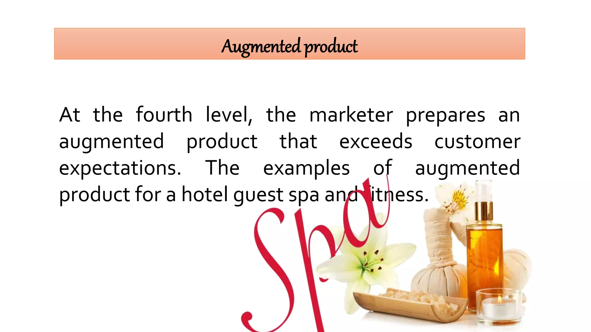 Augmentedproduct
At the fourth level, the marketer prepares an
augmented product that exceeds customer
expectations. The examples of augmented
product for a hotel guest spa and fitness.
 