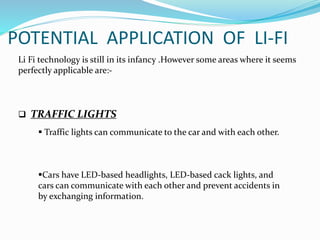 POTENTIAL APPLICATION OF LI-FI
Li Fi technology is still in its infancy .However some areas where it seems
perfectly applicable are:-
 TRAFFIC LIGHTS
 Traffic lights can communicate to the car and with each other.
Cars have LED-based headlights, LED-based cack lights, and
cars can communicate with each other and prevent accidents in
by exchanging information.
 