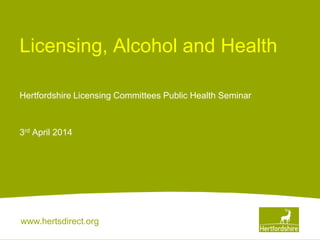 www.hertsdirect.org
Licensing, Alcohol and Health
Hertfordshire Licensing Committees Public Health Seminar
3rd April 2014
 