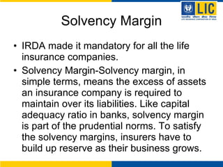 Solvency Margin IRDA made it mandatory for all the life insurance companies. Solvency Margin- Solvency margin, in simple terms, means the excess of assets an insurance company is required to maintain over its liabilities. Like capital adequacy ratio in banks, solvency margin is part of the prudential norms. To satisfy the solvency margins, insurers have to build up reserve as their business grows.  