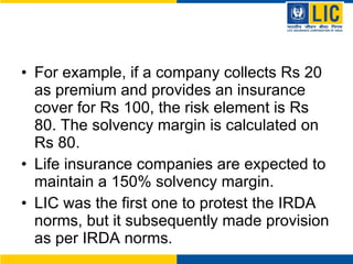 For example, if a company collects Rs 20 as premium and provides an insurance cover for Rs 100, the risk element is Rs 80. The solvency margin is calculated on Rs 80.  Life insurance companies are expected to maintain a 150% solvency margin.  LIC was the first one to protest the IRDA norms, but it subsequently made provision as per IRDA norms.  