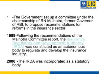 -The Government set up a committee under the chairmanship of RN Malhotra, former Governor of RBI, to propose recommendations for reforms in the insurance sector 1999- Following the recommendations of the  Malhotra Committee report, the  Insurance  Regulatory and   Development Authority (IRDA)  was constituted as an autonomous body to regulate and develop the insurance industry. 2000 -The IRDA was incorporated as a statutory body. 