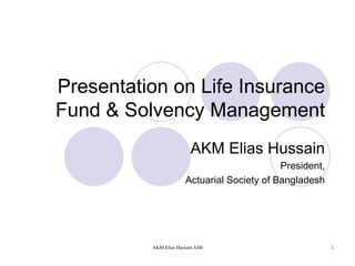 Presentation on Life Insurance Fund & Solvency Management AKM Elias Hussain President, Actuarial Society of Bangladesh 