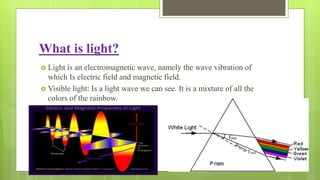What is light?
 Light is an electromagnetic wave, namely the wave vibration of
which Is electric field and magnetic field.
 Visible light: Is a light wave we can see. It is a mixture of all the
colors of the rainbow.
 
