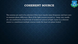 COHERENT SOURCE
Two sources are said to be coherent if they have exactly same frequency, and have zero
or constant phase difference. Most of the light sources around us - lamp, sun, candle
etc. are combination of multitude of incoherent sources of light. Laser is a coherent
source i.e. constituent multiple sources inside the laser are phase-locked.
 