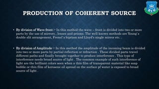 PRODUCTION OF COHERENT SOURCE
• By division of Wave front :- In this method the wave – front is divided into two or more
parts by the use of mirrors , lenses and prisms. The well known methods are Young`s
double slit arrangement, Frenel`s biprism and Lloyd's single mirror etc. .
• By division of Amplitude :- In this method the amplitude of the incoming beam is divided
into two or more parts by partial reflection or refraction . These divided parts travel
different paths and finally brought together to produce interference . This type of
interference needs broad source of light . The common example of such interference of
light are the brilliant colors seen when a thin film of transparent material like soap
bubble or thin film of kerosene oil spread on the surface pf water is exposed to broad
source of light .
 