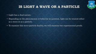 IS LIGHT A WAVE OR A PARTICLE
• Light has a dual nature.
• Depending on the phenomenon or behavior in question, light can be treated either
as a wave or as a particle.
• To examine this wave-particle duality, we will examine two experimental proofs.
 