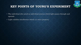KEY POINTS OF YOUNG’S EXPERIMENT
• The individual slits acted as individual sources which light passes through and
spreads.
• Light exhibits interference which is a wave property.
 
