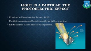 LIGHT IS A PARTICLE: THE
PHOTOELECTRIC EFFECT
• Explained by Einstein during the early 1900’s
• Provided an experimental basis for considering light as a particle.
• Einstein earned a Nobel Prize for his explanation.
 