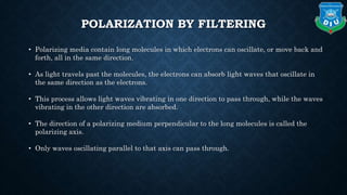 POLARIZATION BY FILTERING
• Polarizing media contain long molecules in which electrons can oscillate, or move back and
forth, all in the same direction.
• As light travels past the molecules, the electrons can absorb light waves that oscillate in
the same direction as the electrons.
• This process allows light waves vibrating in one direction to pass through, while the waves
vibrating in the other direction are absorbed.
• The direction of a polarizing medium perpendicular to the long molecules is called the
polarizing axis.
• Only waves oscillating parallel to that axis can pass through.
 