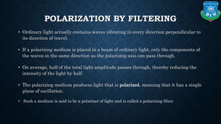 POLARIZATION BY FILTERING
• Ordinary light actually contains waves vibrating in every direction perpendicular to
its direction of travel.
• If a polarizing medium is placed in a beam of ordinary light, only the components of
the waves in the same direction as the polarizing axis can pass through.
• On average, half of the total light amplitude passes through, thereby reducing the
intensity of the light by half.
• The polarizing medium produces light that is polarized, meaning that it has a single
plane of oscillation.
• Such a medium is said to be a polarizer of light and is called a polarizing filter.
 