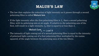 MALUS’S LAW
• The law that explains the reduction of light intensity as it passes through a second
polarizing filter is called Malus’s law.
• If the light intensity after the first polarizing filter is I1, then a second polarizing
filter, with its polarizing axis at an angle, θ, relative to the polarizing axis of the
first, will result in a light intensity, I2, that is equal to or less than I1.
Malus’s Law
• The intensity of light coming out of a second polarizing filter is equal to the intensity
of polarized light coming out of a first polarizing filter multiplied by the cosine,
squared, of the angle between the polarizing axes of the two filters.
 