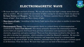 ELECTROMAGNETIC WAVE
• We know that light is one kind of energy . We can ask now that how light`s energy moves from one
place to another . We can explain the movement of light`s energy by two theory which was given by
Sir Isaac Newton and Huygens . The two theory are “Newton`s particle theory of light and Wave
theory of light”. Now we will see Wave theory of light .
• Wave theory of Light :- According to this theory Light moves from one place to another in wave form
to the Ether .
• Electromagnetic Theory :-The electromagnetic theory is a united theory of electromagnetism
established by James Clerk Maxwell. This theory primarily discusses the relationships between
electric field and magnetic field based from previous observations and experiments related to
electricity, magnetism and optics combined. There are four phenomena involved in this theory . He
was able to develop four equations , which nowadays is called the Maxwell's equation . He was also
able to compute and establish that both electricity and magnetism travel at a constant speed
equivalent to the speed of light. It was, therefore, concluded that the light travel at a constant speed
in all directions. From this theory We know that Light is a one kind of Electromagnetic wave .
 