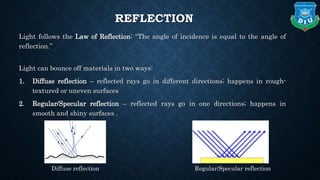 REFLECTION
Light follows the Law of Reflection: “The angle of incidence is equal to the angle of
reflection.”
Light can bounce off materials in two ways:
1. Diffuse reflection – reflected rays go in different directions; happens in rough-
textured or uneven surfaces
2. Regular/Specular reflection – reflected rays go in one directions; happens in
smooth and shiny surfaces .
Diffuse reflection Regular/Specular reflection
 