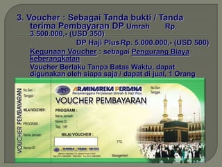 3. Voucher : Sebagai Tanda bukti / Tanda
    terima Pembayaran DP Umrah      Rp.
   3.500.000,- (USD 350)
                 DP Haji Plus Rp. 5.000.000,- (USD 500)
   Kegunaan Voucher : sebagai Pengurang Biaya
   keberangkatan
   Voucher Berlaku Tanpa Batas Waktu, dapat
   digunakan oleh siapa saja / dapat di jual, 1 Orang
   keberangkatan dan dapat di wariskan.
 