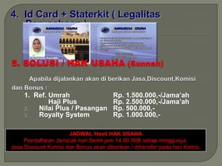 4. Id Card + Staterkit ( Legalitas
   Perusahaan )




     1. Ref. Umrah                      Rp. 1.500.000,-/Jama’ah
             Haji Plus                  Rp. 2.500.000,-/Jama’ah
     2.  Nilai Plus / Pasangan          Rp. 500.000,-
     3.  Royalty System                 Rp. 1.000.000,-

                      JADWAL Hasil HAK USAHA
     Pendaftaran Jama’ah hari Senin jam 14.00 WIB setiap minggunya.
Jasa,Discount,Komisi dan Bonus akan diberikan / ditransfer pada hari Kamis.
 