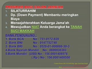 1.   SILATURRAHIM
2.   Dp. (Down Payment) Membantu meringkan
     Biaya
3.   Mensejahterahkan Keluarga Jama’ah
4.   Mewujudkan NIAT Anda berangkat ke TANAH
     SUCI MAKKAH
BANK PENDUKUNG :
1. Bank BCA        No : 751-0172-820
2. Bank BNI        No : 0147752748
3. Bank BRI        No : 0528-01-000088-30-3
4.Bank Syariah Mandiri No : 0690038383
5.Bank Mandiri (US$) No : 156.0001408576
                 ( Rp ) No : 156.0001408550
                                Contact Person: 081315156595 Bp. Agus Asrul Sani Email:
                                                                 arminaelsani@gmail.com
                                        Web: http://travelhajidanumrah.wordpress.com/
 