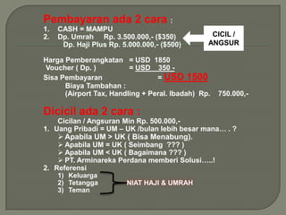 Pembayaran ada 2 cara :
1.   CASH = MAMPU
2.   Dp. Umrah Rp. 3.500.000,- ($350)            CICIL /
      Dp. Haji Plus Rp. 5.000.000,- ($500)      ANGSUR

Harga Pemberangkatan = USD 1850
Voucher ( Dp. )          = USD 350 -
Sisa Pembayaran                  = USD 1500
      Biaya Tambahan :
      (Airport Tax, Handling + Peral. Ibadah) Rp.   750.000,-

Dicicil ada 2 cara :
    Cicilan / Angsuran Min Rp. 500.000,-
1. Uang Pribadi = UM – UK /bulan lebih besar mana… . ?
      Apabila UM > UK ( Bisa Menabung).
     Apabila UM = UK ( Seimbang ??? )
     Apabila UM < UK ( Bagaimana ??? )
     PT. Arminareka Perdana memberi Solusi…..!
2. Referensi
     1) Keluarga
     2) Tetangga
     3) Teman
 