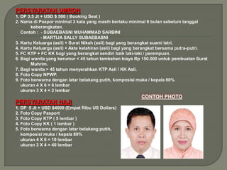 PERSYARATAN UMROH
1. DP 3.5 Jt + USD $ 500 ( Booking Seat )
2. Nama di Paspor minimal 3 kata yang masih berlaku minimal 6 bulan sebelum tanggal
        keberangkatan.
   Contoh : - SUBAEBASNI MUHAMMAD SARBINI
             - MARTIJA SALLY SUBAEBASNI
3. Kartu Keluarga (asli) + Surat Nikah (asli) bagi yang berangkat suami istri.
4. Kartu Keluarga (asli) + Akte kelahiran (asli) bagi yang berangkat bersama putra-putri.
5. FC KTP + FC KK bagi yang berangkat sendiri baik laki-laki / perempuan.
6. Bagi wanita yang berumur < 45 tahun tambahan biaya Rp 150.000 untuk pembuatan Surat
        Muhrim.
7. Bagi wanita > 45 tahun menyerahkan KTP Asli / KK Asli.
8. Foto Copy NPWP.
9. Foto berwarna dengan latar belakang putih, komposisi muka / kepala 80%
   ukuran 4 X 6 = 6 lembar
   ukuran 3 X 4 = 2 lembar

PERSYARATAN HAJI
1. DP 5 Jt + USD $4000 (Empat Ribu US Dollars)
2. Foto Copy Pasport
3. Foto Copy KTP ( 5 lembar )
4. Foto Copy KK ( 1 lembar )
5. Foto berwarna dengan latar belakang putih,
   komposisi muka / kepala 80%
   ukuran 4 X 6 = 10 lembar
   ukuran 3 X 4 = 40 lembar
 