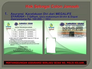 1. Asuransi Kecelakaan Diri dari MEGALIFE
   SYARIAH = 1 tahun, Usia maksimum 64 thn & Dapat
   diperpanjang Rp. 100.000,-./ 1thn




PERTANGGUNGAN ASSURANSI BERLAKU SEJAK NO. POLIS KELUAR.
 