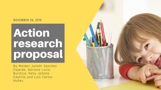 NOVEMBER 28, 2019
Action
research
proposal
By Maiden Julieth Sánchez
Fajardo, Adriana Lucía
Buritica, Kelly Johana
Castillo and Luis Carlos
Nuñez.
 