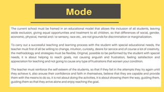 The current school must be framed in an educational model that allows the inclusion of all students, leaving
aside exclusion, giving equal opportunities and treatment to all children, so that differences of social, gender,
economic, physical, mental and / or sensory, race etc., are not grounds for discrimination or marginalization.
To carry out a successful teaching and learning process with the student with special educational needs, the
teacher must first of all be willing to change, intuition, curiosity, desire for service and of course a lot of creativity,
the methodology and strategies must be flexible, Original, possible to be performed by the student with special
needs, it is about helping to reach goals, not causing anguish and frustration, feeling satisfaction and
appreciation for teaching and not going to cause any type of frustrations that worsen your condition.
The teacher must reinforce the self-esteem of the students, so that if they fail in the attempts they try again until
they achieve it, also arouse their confidence and faith in themselves, believe that they are capable and provide
them with the means to do so, it is not about doing the activities, it is about showing them the way, guiding them,
guiding them so that they arrive alone and enjoy reaching the goal.
Mode
 