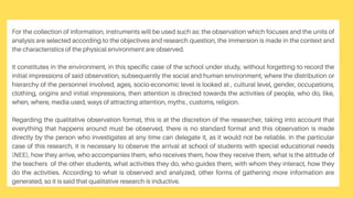 For the collection of information, instruments will be used such as: the observation which focuses and the units of
analysis are selected according to the objectives and research question, the immersion is made in the context and
the characteristics of the physical environment are observed.
it constitutes in the environment, in this specific case of the school under study, without forgetting to record the
initial impressions of said observation, subsequently the social and human environment, where the distribution or
hierarchy of the personnel involved, ages, socio-economic level is looked at , cultural level, gender, occupations,
clothing, origins and initial impressions, then attention is directed towards the activities of people, who do, like,
when, where, media used, ways of attracting attention, myths , customs, religion.
Regarding the qualitative observation format, this is at the discretion of the researcher, taking into account that
everything that happens around must be observed, there is no standard format and this observation is made
directly by the person who investigates at any time can delegate it, as it would not be reliable. In the particular
case of this research, it is necessary to observe the arrival at school of students with special educational needs
(NEE), how they arrive, who accompanies them, who receives them, how they receive them, what is the attitude of
the teachers of the other students, what activities they do, who guides them, with whom they interact, how they
do the activities. According to what is observed and analyzed, other forms of gathering more information are
generated, so it is said that qualitative research is inductive.
 