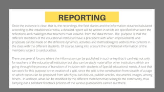 REPORTING
Once the evidence is clear, that is, the recordings, the field diaries and the information obtained tabulated
according to the established criteria, a detailed report will be written in which are specified what were the
reflections and challenges that teachers must assume. from the data thrown. The purpose is that the
different members of the educational institution have a precedent with which improvements and
proposals can be made on the different dynamics, activities and methodology to address the contents in
the class with the different students. Of course, taking into account the confidential information of the
members subject to said practice.
There are several forums where the information can be published in such a way that it can help not only
for teachers of the educational institution but also can be study material for other institutions which are
going through the process of transition of inclusion with students of Special educational needs. A tool that
can work for this purpose is the creation of a wiki, since the wiki is the construction from scratch of a page
on which topics can be proposed from which you can discuss, publish articles, documents, images, among
others . In addition, what can be modified by the different members that belong to the community, thus
carrying out a constant feedback process of the various publications carried out there.
 