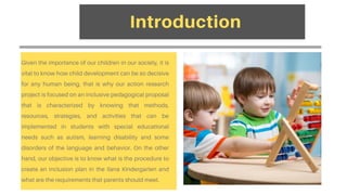 Given the importance of our children in our society, it is
vital to know how child development can be so decisive
for any human being, that is why our action research
project is focused on an inclusive pedagogical proposal
that is characterized by knowing that methods,
resources, strategies, and activities that can be
implemented in students with special educational
needs such as autism, learning disability and some
disorders of the language and behavior. On the other
hand, our objective is to know what is the procedure to
create an inclusion plan in the Ilana Kindergarten and
what are the requirements that parents should meet.
Introduction
 