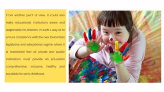 From another point of view, it could also
make educational institutions aware and
responsible for children, in such a way as to
ensure compliance with the new Colombian
legislative and educational regime where it
is mentioned that all private and public
institutions must provide an education
comprehensive, inclusive, healthy and
equitable for early childhood.
 