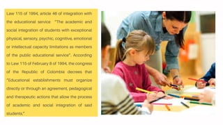 Law 115 of 1994, article 46 of integration with
the educational service “The academic and
social integration of students with exceptional
physical, sensory, psychic, cognitive, emotional
or intellectual capacity limitations as members
of the public educational service”. According
to Law 115 of February 8 of 1994, the congress
of the Republic of Colombia decrees that
“Educational establishments must organize
directly or through an agreement, pedagogical
and therapeutic actions that allow the process
of academic and social integration of said
students.”
 