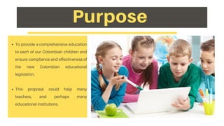 To provide a comprehensive education
to each of our Colombian children and
ensure compliance and effectiveness of
the new Colombian educational
legislation.
This proposal could help many
teachers, and perhaps many
educational institutions.
Purpose
 