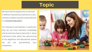 We have had the opportunity to see how
in different educational institutions a very
common problem has been presented and
it is inclusive education.
For institutions and teachers, in particular,
they do not have extensive knowledge
and do not know how to deal with it. Some
institutions know about the restructuring
of the legislative and educational system
but are not guaranteeing your
compliance.
Topic
 