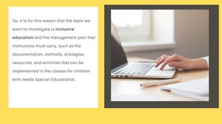So, it is for this reason that the topic we
want to investigate is inclusive
education and the management plan that
institutions must carry, such as the
documentation, methods, strategies,
resources, and activities that can be
implemented in the classes for children
with needs Special Educational.
 