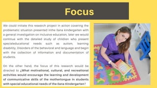 Focus
We could initiate this research project in action covering the
problematic situation presented inthe Ilana kindergarten with
a general investigation on inclusive education, later we would
continue with the detailed study of children who present
specialeducational needs such as autism, learning
disability, Disorders of the behavioral and language and begin
with the collection of information and documentation of
students.
On the other hand, the focus of this research would be
directed to ¿What motivational, cultural, and recreational
activities would encourage the learning and development
of communicative skills of the mothertongue in students
with special educational needs of the Ilana Kindergarten?
 