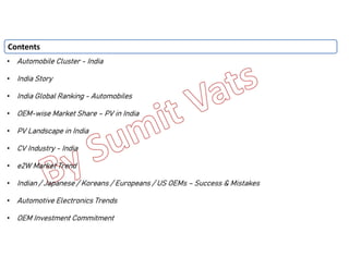 • Automobile Cluster - India
• India Story
• India Global Ranking - Automobiles
• OEM-wise Market Share – PV in India
• PV Landscape in India
• CV Industry - India
• e2W Market Trend
• Indian / Japanese / Koreans / Europeans / US OEMs – Success & Mistakes
• Automotive Electronics Trends
• OEM Investment Commitment
Contents
 